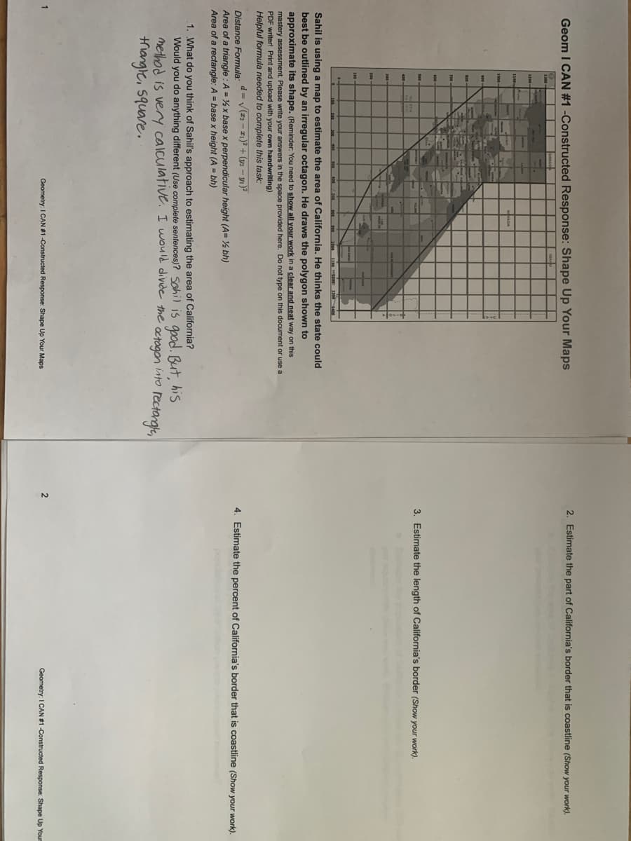 2. Estimate the part of California's border that is coastline (Show your work).
Geom I CAN #1 -Constructed Response: Shape Up Your Maps
3. Estimate the length of California's border (Show your work).
the
Sahil is using a map to estimate the area of California. He thinks the state could
best be outlined by an irregular octagon. He draws the polygon shown to
approximate its shape. (Reminder. You need to show all your work in a clear and neat way on this
mastery assessment. Please write your answers in the space provided here. Do not type on this document or use a
PDF writer! Print and upload with your own handwriting)
Helpful formula needed to complete this task:
d = V(z2 - 21)² + (y2 - yı)?
4. Estimate the percent of California's border that is coastline (Show your work).
Distance Formula:
Area of a triangle : A = % x base x perpendicular height (A= % bh)
Area of a rectangle: A = base x height (A = bh)
1. What do you think of Sahil's approach to estimating the area of California?
Would you do anything different (Use complete sentences)? sahil is good. But,
method is very calculative. I would divide the
trangle, square.
his
into
octogon
rectorge,
Geometry: I CAN #1 -Constructed Response: Shape Up Your Maps
2
Geometry: I CAN #1-Constructed Response: Shape Up Your
