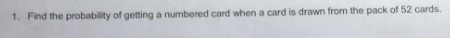 1. Find the probability of getting a numbered card when a card is drawn from the pack of 52 cards.
