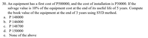 30. An equipment has a first cost of P500000, and the cost of installation is P30000. If the
salvage value is 10% of the equipment cost at the end of its useful life of 5 years. Compute
the book value of the equipment at the end of 3 years using SYD method.
a. P 148000
b. P 146000
c. P148700
d. P 150000
e. None of the above
