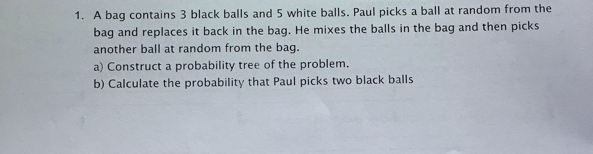 1. A bag contains 3 black balls and 5 white balls. Paul picks a ball at random from the
bag and replaces it back in the bag. He mixes the balls in the bag and then picks
another ball at random from the bag.
a) Construct a probability tree of the problem.
b) Calculate the probability that Paul picks two black balls
