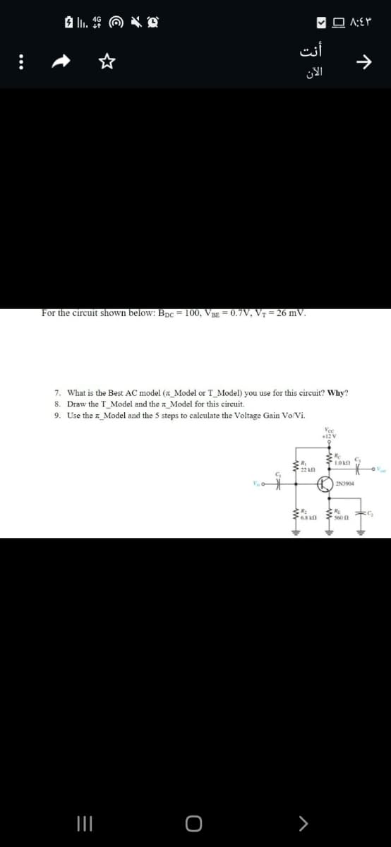 أنت
الآن
For the circuit shown below: BpC = 100, Vag = 0.7V, V7 = 26 mV.
7. What is the Best AC model (a Model or T Model) you use for this circuit? Why?
8. Draw the T_Model and the Model for this circuit.
9. Use the n_Model and the 5 steps to calculate the Voltage Gain Vo/Vi.
Vce
*22 0
2N3904
个
