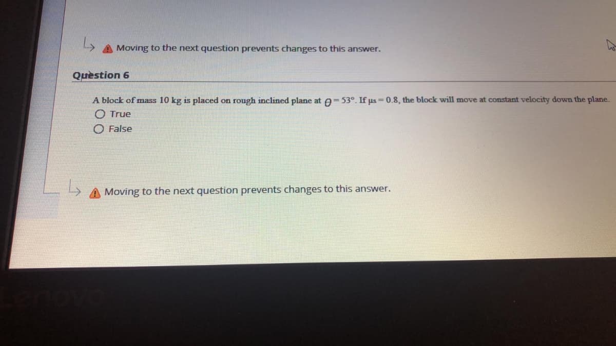 Moving to the next question prevents changes to this answer.
Question 6
A block of mass 10 kg is placed on rough inclined plane at =53°. If us = 0.8, the block will move at constant velocity down the plane.
O True
O False
Moving to the next question prevents changes to this answer.
