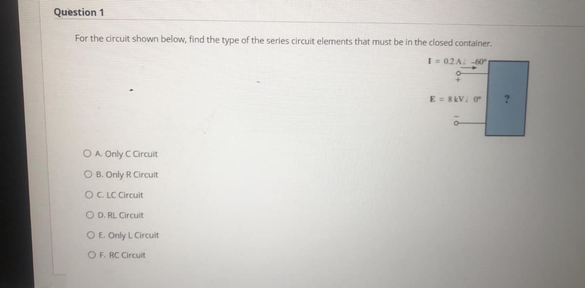 Question 1
For the circuit shown below, find the type of the series circuit elements that must be in the closed container.
I = 0.2 A -60°
E = 8 kV 0
O A. Only C Circuit
O B. Only R Circuit
O C. LC Circuit
O D. RL Circuit
O E. Only L Circuit
O F. RC Circuit
