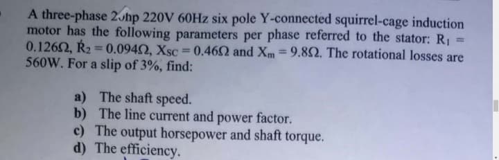 A three-phase 2Jhp 220V 60HZ six pole Y-connected squirrel-cage induction
motor has the following parameters per phase referred to the stator: R1 =
0.1262, Ř2 = 0.0940, Xsc = 0.462 and Xm=9.82. The rotational losses are
560W. For a slip of 3%, find:
%3D
a) The shaft speed.
b) The line current and power factor.
c) The output horsepower and shaft torque.
d) The efficiency.
