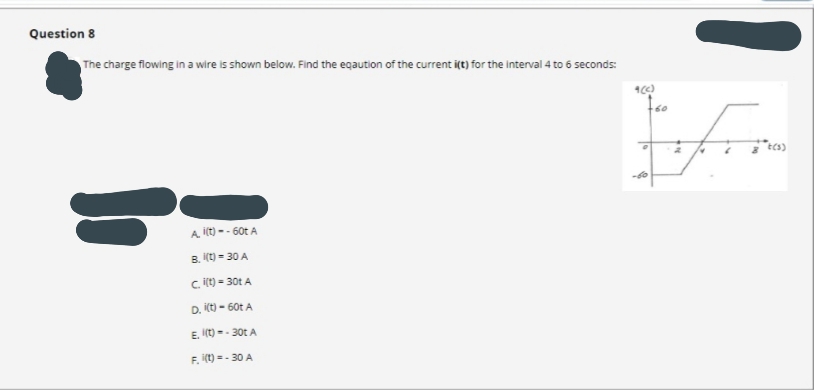 Question 8
The charge flowing in a wire is shown below. Find the eqaution of the current i(t) for the interval 4 to 6 seconds:
Ecs)
A ilt) -- 60t A
B. (t) = 30 A
C. it) = 30t A
D. it) - 60t A
E. (t) -- 30t A
F. (t) = - 30 A
