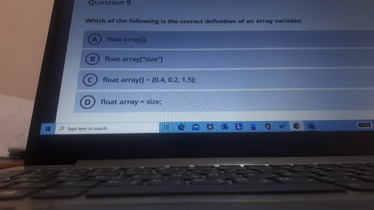 Question 9
Which of the following is the correct definition of an array variable:
float array0:
float array["size"]
float array = {0.4, 0.2, 1.5};
float array= size;
100%
O Type here to search
