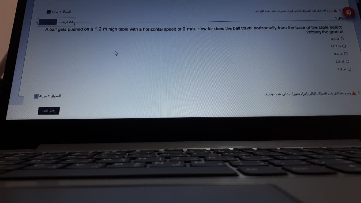 4 je 1 Jljul
يمنع الانتقال إلى السؤال التالى إجراء تغديرات على هذه الإجابة.
السؤال 1
Sbj 25
A ball gets pushed off a 1.2 m high table with a horizontal speed of 9 m/s. How far does the ball travel horizontally from the base of the table before
?hitting the ground
0.3 .a O
11.7.b O
0.5.c O
2.9.d O
4.4.e O
يمنع الانتقال إلى السؤال التالي إجراء تغي يرات على هذه الإجابة.
السؤال 1 من 4
