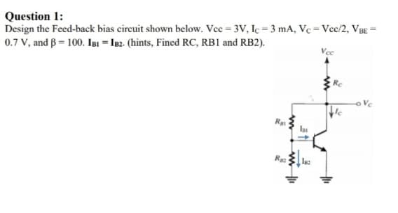 Question 1:
Design the Feed-back bias circuit shown below. Vec = 3V, Ic = 3 mA, Vc = Vcc/2, VBE =
0.7 V, and B = 100. IBI = IB2. (hints, Fined RC, RB1 and RB2).
Vcc
Rc
Ra
R
Inz
