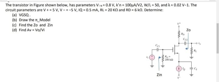 The transistor in Figure shown below, has parameters ViN= 0.8 V, k'n = 100HA/V2, W/L = 50, and A = 0.02 V-1. The
circuit parameters are V + = 5 V, V -= -5 V, IQ = 0.5 mA, RL = 20 KO and RD = 6 kn. Determine:
(a) VGSQ.
(b) Draw the n_Model
(c) Find the Zo and Zin
(d) Find Av = Vo/vi
Zo
Rp
Ca
200 k2
Zin
ww
