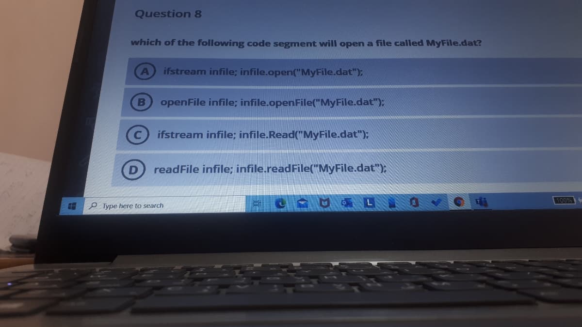 Question 8
which of the following code segment will open a file called MyFile.dat?
ifstream infile; infile.open("MyFile.dat");
B
openFile infile; infile.openFile("MyFile.dat"):
(C ifstream infile; infile.Read("MyFile.dat");
readFile infile; infile.readFile("MyFile.dat");
100%
O Type here to search
