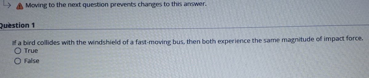 Moving to the next question prevents changes to this answer.
Ruestion 1
If a bird collides with the windshield of a fast-moving bus, then both experience the same magnitude of impact force.
O True
False
