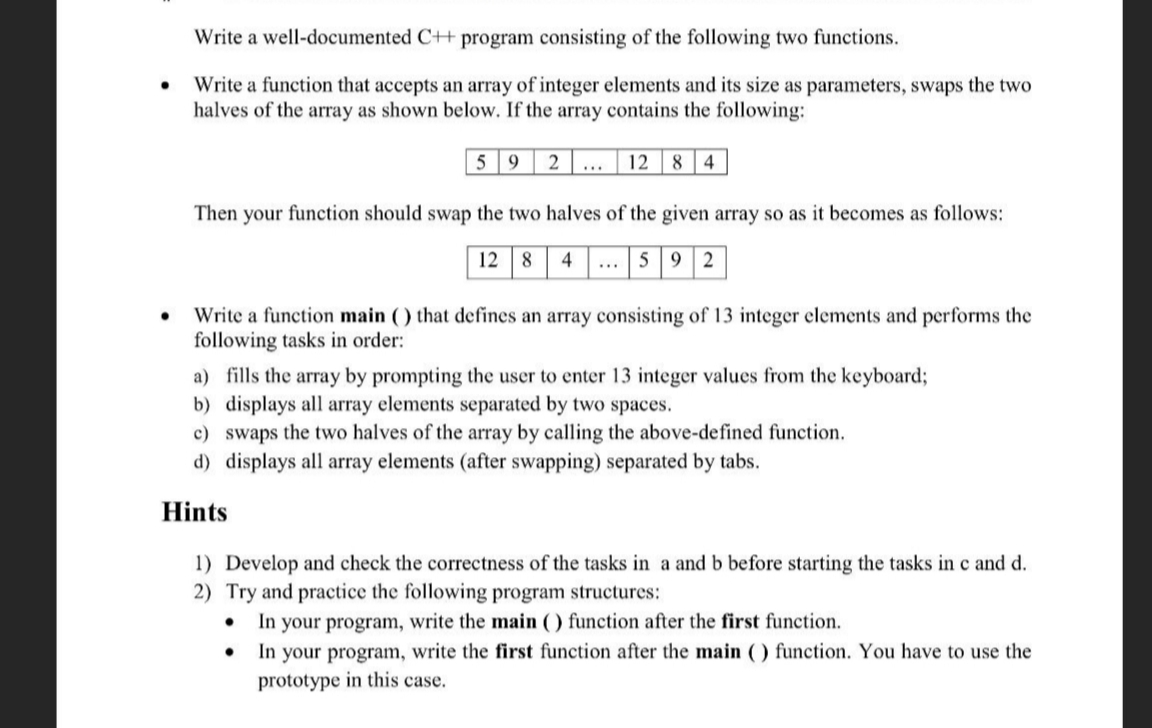 Write a well-documented C++ program consisting of the following two functions.
Write a function that accepts an array of integer elements and its size as parameters, swaps the two
halves of the array as shown below. If the array contains the following:
5 9
2
12
8 4
...
Then your function should swap the two halves of the given array so as it becomes as follows:
12 8
4
59 2
...
Write a function main ( ) that defines an array consisting of 13 integer elements and performs the
following tasks in order:
a) fills the array by prompting the user to enter 13 integer values from the keyboard;
b) displays all array elements separated by two spaces.
c) swaps the two halves of the array by calling the above-defined function.
d) displays all array elements (after swapping) separated by tabs.
Hints
1) Develop and check the correctness of the tasks in a and b before starting the tasks in c and d.
2) Try and practice the following program structures:
In your program, write the main ( ) function after the first function.
In your program, write the first function after the main ( ) function. You have to use the
prototype in this case.
