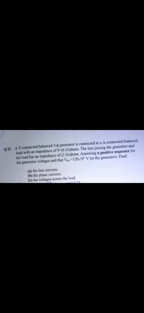 Q 2) AY-connected balanced 3-0 generator is connected to a A-connected balanced
load with an impedance of 9+j6 Q/phase. The line joining the generator and
the load has an impedance of j2 /phase. Assuming a positive sequence for
the generator voltages and that Van =120Z0° V (at the generator). Find:
(a) the line currents.
(b) the phase currents.
(c) the voltages across the load.

