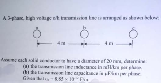 A 3-phase, high voltage o/h transmission line is arranged as shown below:
a
4 m
4 m
Assume each solid conductor to have a diameter of 20 mm, determine:
(a) the transmission line inductance in mH/km per phase.
(b) the transmission line capacitance in uF/km per phase.
Given that & = 8.85 x 10-12 F/m.
