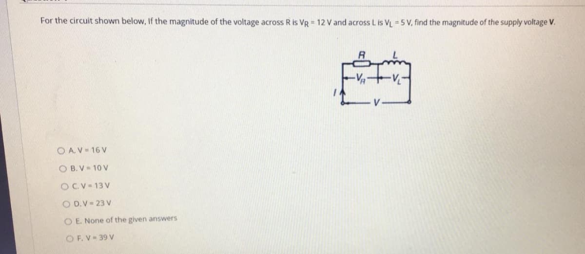 For the circuit shown below, If the magnitude of the voltage across R is VR = 12 V and across L is VL = 5 V, find the magnitude of the supply voltage V.
O A. V = 16 V
O B. V = 10 V
O C.V - 13 V
O D.V = 23 V
O E. None of the given answers
O F. V = 39 V
