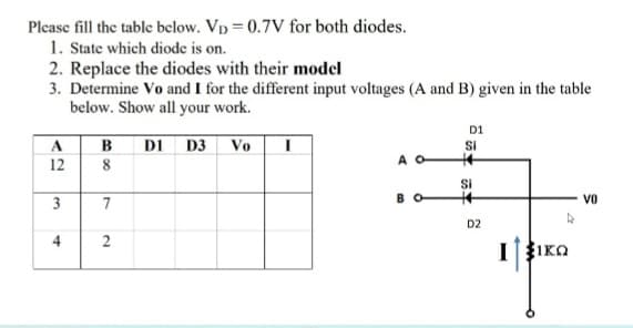 Please fill the table below. Vp = 0.7V for both diodes.
1. State which diode is on.
2. Replace the diodes with their model
3. Determine Vo and I for the different input voltages (A and B) given in the table
below. Show all your work.
D1
в
DI D3 Vo
Si
A
12
Si
3
7
B
Vo
D2
4
I
あ丰
2.
