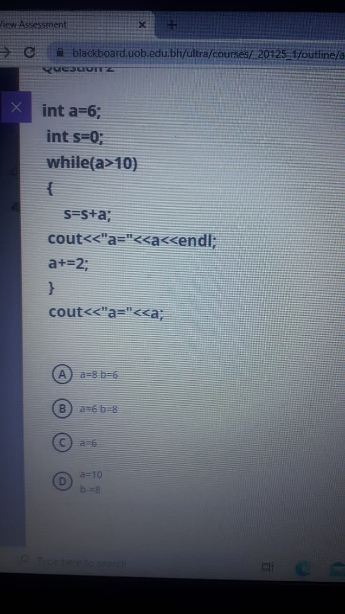 liew Assessment
Ablackboard.uob.edu.bh/ultra/courses/ 20125 1/outline/a
X int a=6;
int s=0;
while(a>10)
{
S=s+a;
cout<<"a="<<a<<endl;
a+=23;
cout<<"a="<<a;
a=8 b=6
a=6 b-8
a 6
a=10
b--8
9 Type here to search
