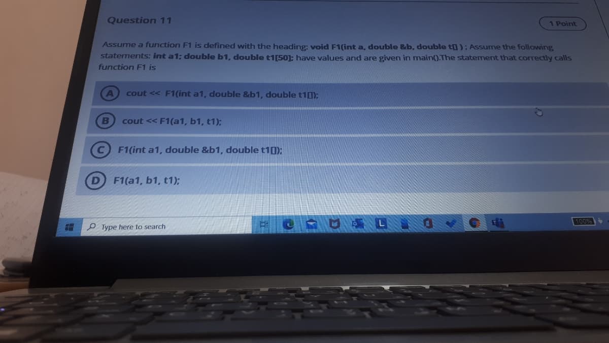 Question 11
1 Point
Assume a function F1 is defined with the heading: void F1(int a, double &b, double t0); Assume the following
statements: int a1; double b1, double t1[50]; have values and are given in main().The statement that correctly calls
function F1 is
cout << F1 (int a1, double &b1, double t10):
B
cout << F1(a1, b1, t1);
F1(int a1, double &b1, double t10);
F1(a1, b1, t1);
100%
P Type here to search
