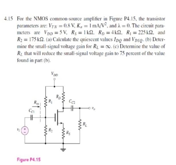 4.15 For the NMOS common-source amplifier in Figure P4.15, the transistor
parameters are: VIN = 0.8 V, K, =I mA/V², and à = 0. The circuit para-
meters are VpD = 5 V, Rs = 1 k2, Rp = 4 k2, R = 225 k2. and
R2 = 175 k2. (a) Calculate the quiescent values Ipo and Vpso. (b) Deter-
mine the small-signal voltage gain for Ri = 00. (c) Determine the value of
RL that will reduce the small-signal voltage gain to 75 percent of the value
found in part (b).
VpD
Figure P4.15
ww
ww
