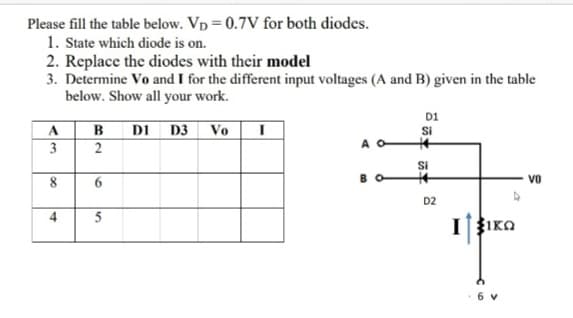 Please fill the table below. Vp = 0.7V for both diodes.
1. State which diode is on.
2. Replace the diodes with their model
3. Determine Vo and I for the different input voltages (A and B) given in the table
below. Show all your work.
D1
A.
B
DI D3
Vo
Si
3
2
A O
Si
vo
D2
4
IIKO
6 v
