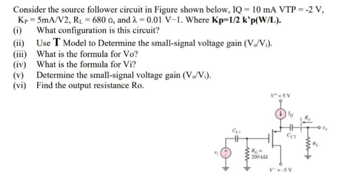 Consider the source follower circuit in Figure shown below, IQ = 10 mA VTP = -2 V,
Kp = 5mA/V2, R1 = 680 n, and 1 = 0.01 V-1. Where Kp=1/2 k'p(W/L).
(i)
What configuration is this circuit?
(ii) Use T Model to Determine the small-signal voltage gain (V/V;).
(iii) What is the formula for Vo?
(iv) What is the formula for Vi?
Determine the small-signal voltage gain (VV:).
(vi) Find the output resistance Ro.
V*=5 V
Ra
200 k2
V-5 V
