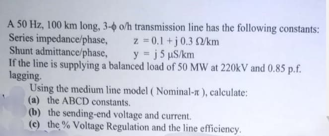 A 50 Hz, 100 km long, 3-o o/h transmission line has the following constants:
Series impedance/phase,
Shunt admittance/phase,
If the line is supplying a balanced load of 50 MW at 220kV and 0.85 p.f.
lagging.
Using the medium line model ( Nominal-n ), calculate:
(a) the ABCD constants.
(b) the sending-end voltage and current.
(c) the % Voltage Regulation and the line efficiency.
z = 0.1 +j0.3 S/km
y = j 5 uS/km
