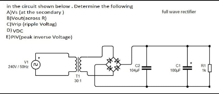 in the circuit shown below. Determine the following
A)Vs (at the secondary)
B)Vout(across R)
C)Vrip (ripple Voltag)
D) VDC
full wave rectifier
E) PIV(peak inverse Voltage)
V1
C1
100µF
240V / 50HZ
R1
104µF
1k
T1
30:1
