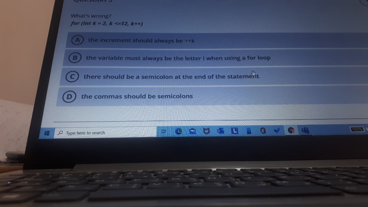 What's wrong?
for (int k = 2, k <=12, k++)
the increment should always be ++k
B
the variable must always be the letter i when using a for loop
there should be a semicolon at the end of the statement
D
the commas should be semicolons
100%
P Type here to search
