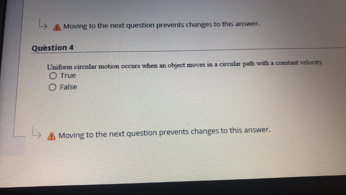 Moving to the next question prevents changes to this answer.
Quèstion 4
Uniform circular motion occurs when an object moves in a circular path with a constant velocity.
True
False
Moving to the next question prevents changes to this answer.
