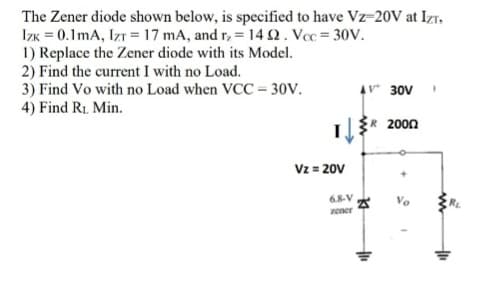 The Zener diode shown below, is specified to have Vz-20V at Izr,
IzK = 0.1 mA, IzT =17 mA, and r, = 14 2. Voc = 30V.
1) Replace the Zener diode with its Model.
2) Find the current I with no Load.
3) Find Vo with no Load when VCC = 30V.
4) Find R1 Min.
r30V
2000
Vz = 20V
%3D
68-V
zener
