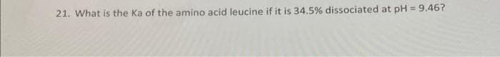 21. What is the Ka of the amino acid leucine if it is 34.5% dissociated at pH = 9.46?