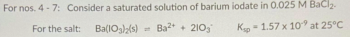 For nos. 4 - 7: Consider a saturated solution of barium iodate in 0.025 M BaCl2.
For the salt:
Ba(lO3)2(s)
Ba2+ + 21O3
Ksp = 1.57 x 10-9 at 25°C
