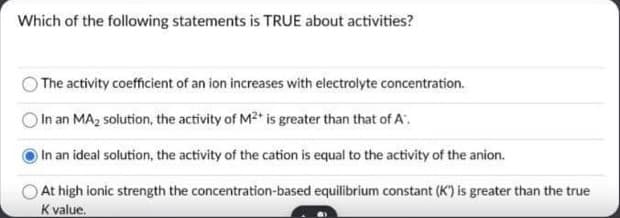 Which of the following statements is TRUE about activities?
The activity coefficient of an ion increases with electrolyte concentration.
In an MA2 solution, the activity of M2 is greater than that of A.
In an ideal solution, the activity of the cation is equal to the activity of the anion.
At high ionic strength the concentration-based equilibrium constant (K) is greater than the true
K value.
