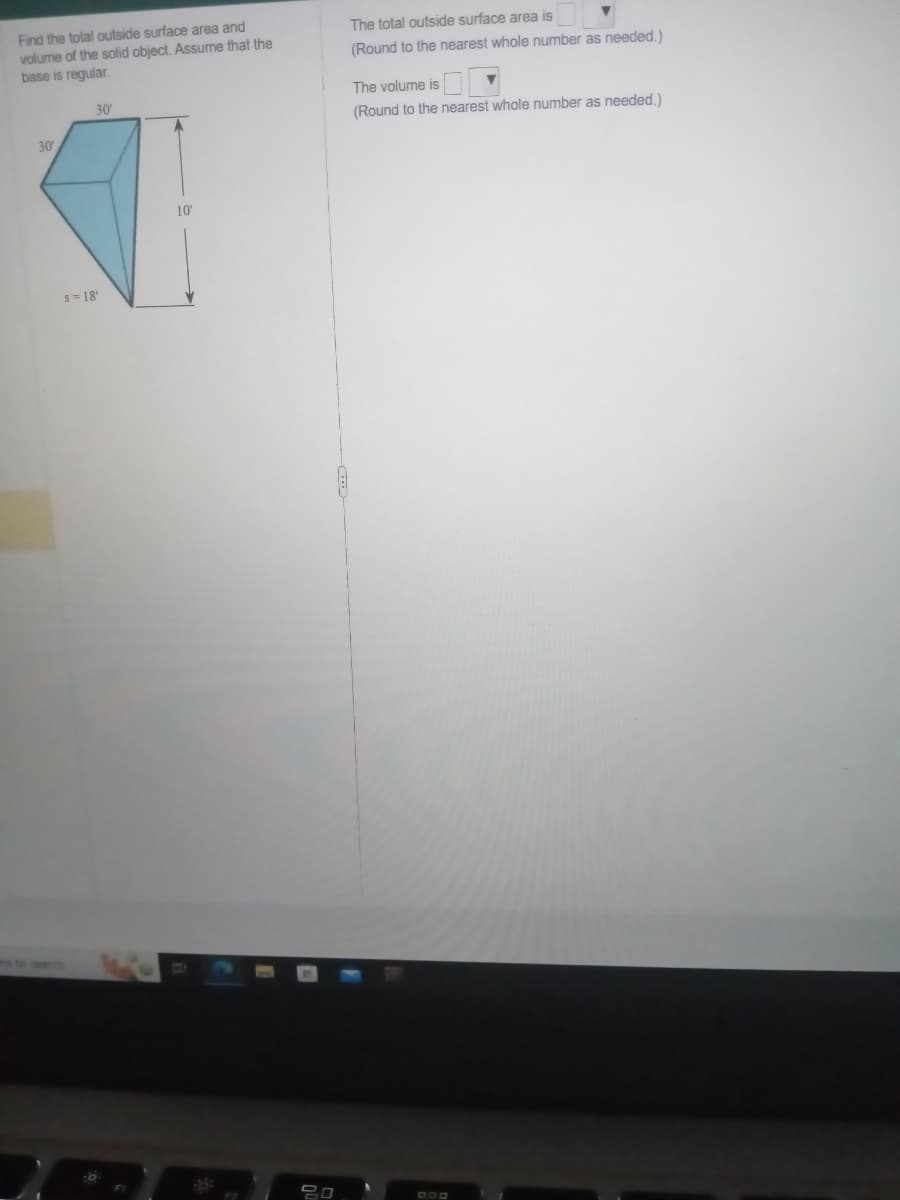 Find the total outside surface area and
volume of the solid object. Assume that the
base is regular.
30'
30'
s=18'
10'
The total outside surface area is
(Round to the nearest whole number as needed.)
The volume is
(Round to the nearest whole number as needed.)