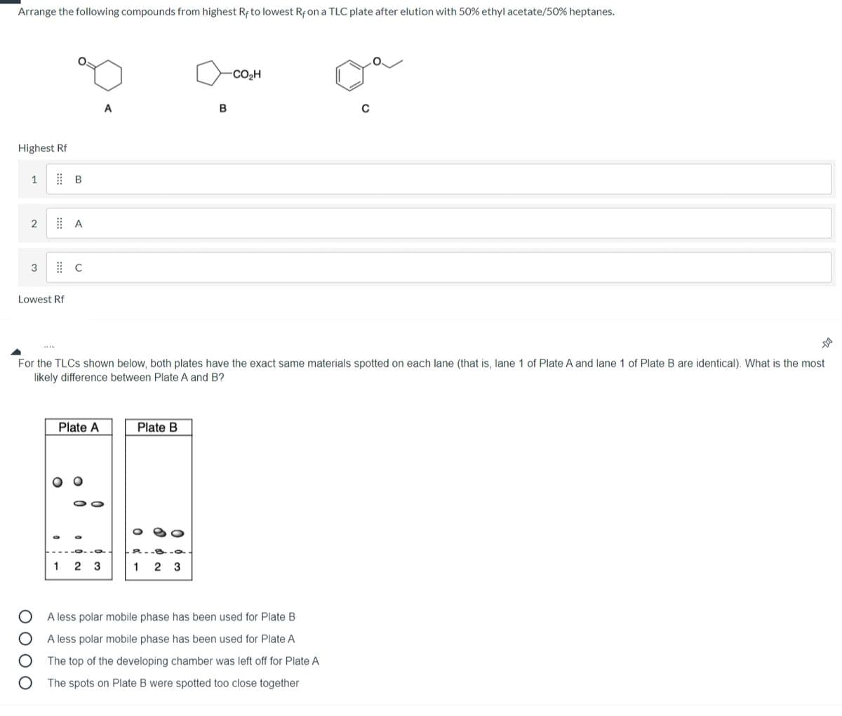 Arrange the following compounds from highest Rf to lowest Rf on a TLC plate after elution with 50% ethyl acetate/50% heptanes.
CO2H
A
Highest Rf
3
Lowest Rf
For the TLCS shown below, both plates have the exact same materials spotted on each lane (that is, lane 1 of Plate A and lane 1 of Plate B are identical). What is the most
likely difference between Plate A and B?
Plate A
Plate B
2.-8-
1 2 3
1
2 3
A less polar mobile phase has been used for Plate B
A less polar mobile phase has been used for Plate A
The top of the developing chamber was left off for Plate A
The spots on Plate B were spotted too close together
ОООО
