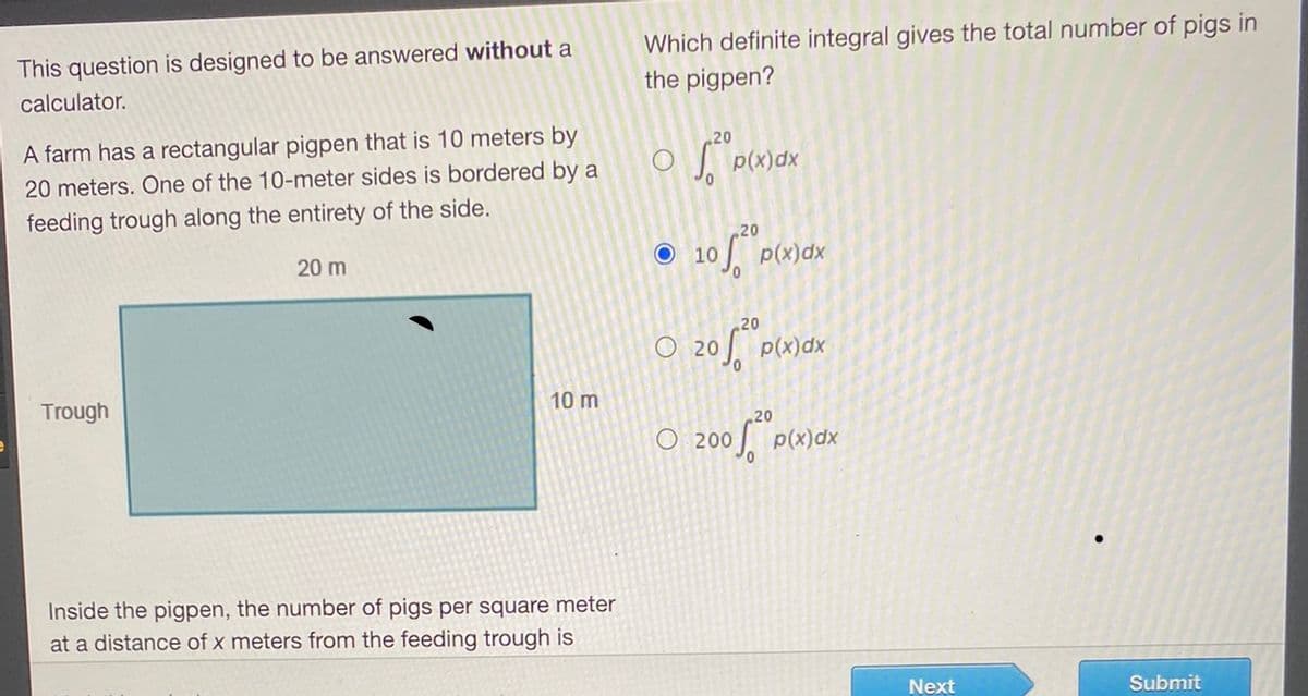 This question is designed to be answered without a
calculator.
A farm has a rectangular pigpen that is 10 meters by
20 meters. One of the 10-meter sides is bordered by a
feeding trough along the entirety of the side.
20 m
Trough
10 m
Inside the pigpen, the number of pigs per square meter
at a distance of x meters from the feeding trough is
Which definite integral gives the total number of pigs in
the pigpen?
20
O
p(x)dx
20
O 10
of p(x)dx
20
O 20 p(x)dx
O:200
200² P
p(x)dx
Submit
Next