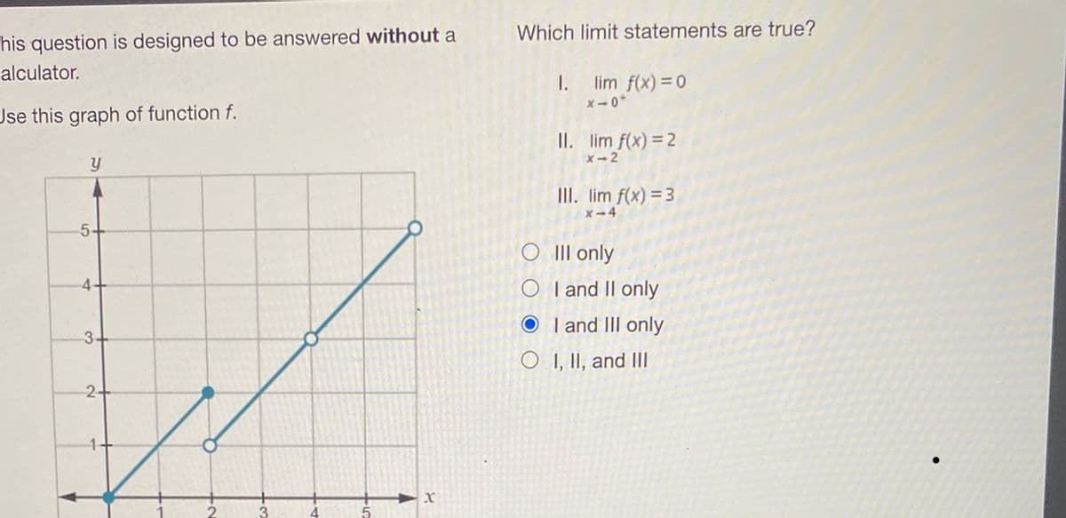 his question is designed to be answered without a
alculator.
Use this graph of function f.
y
5
4
3-
2+
3
x
Which limit statements are true?
I.
lim f(x) = 0
x-0
II. lim f(x) = 2
x 2
III. lim f(x) = 3
x-4
III only
OI and II only
OI and III only
OI, II, and III