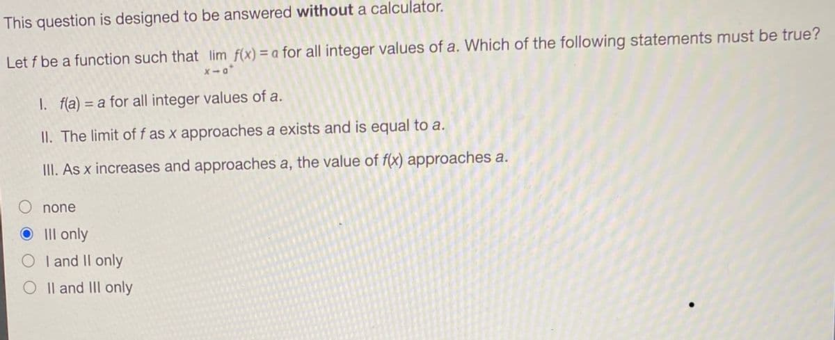 This question is designed to be answered without a calculator.
Let f be a function such that lim f(x) = a for all integer values of a. Which of the following statements must be true?
x-a*
1. f(a) = a for all integer values of a.
II. The limit of f as x approaches a exists and is equal to a.
III. As x increases and approaches a, the value of f(x) approaches a.
none
OIII only
I and II only
II and III only