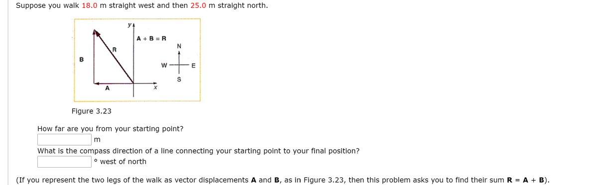 Suppose you walk 18.0 m straight west and then 25.0 m straight north.
y!
A + B = R
B
E
A
Figure 3.23
How far are you from your starting point?
What is the compass direction of a line connecting your starting point to your final position?
° west of north
(If you represent the two legs of the walk as vector displacements A and B, as in Figure 3.23, then this problem asks you to find their sum R = A + B).
w/
