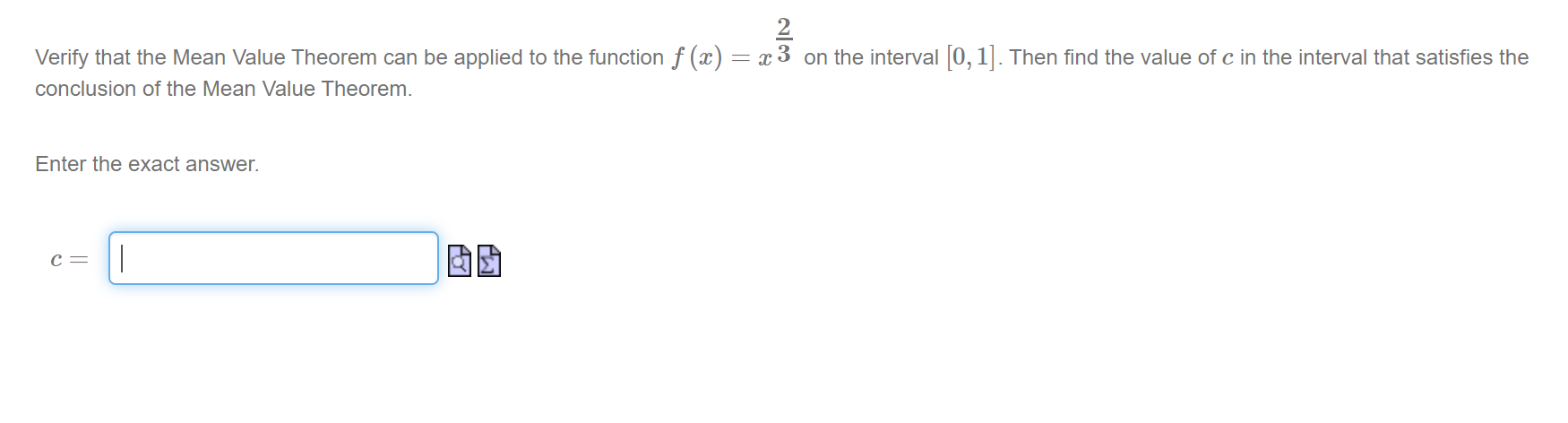 Verify that the Mean Value Theorem can be applied to the function f (x)
= x 3 on the interval 0, 1. Then find the value of c in the interval that satisfies the
conclusion of the Mean Value Theorem.
N/3
