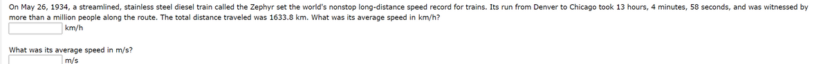 On May 26, 1934, a streamlined, stainless steel diesel train called the Zephyr set the world's nonstop long-distance speed record for trains. Its run from Denver to Chicago took 13 hours, 4 minutes, 58 seconds, and was witnessed by
more than a million people along the route. The total distance traveled was 1633.8 km. What was its average speed in km/h?
km/h
What was its average speed in m/s?
m/s
