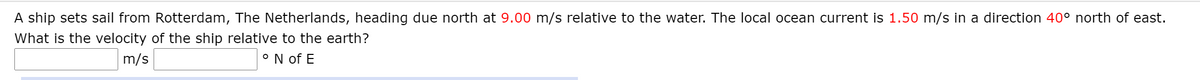 A ship sets sail from Rotterdam, The Netherlands, heading due north at 9.00 m/s relative to the water. The local ocean current is 1.50 m/s in a direction 40° north of east.
What is the velocity of the ship relative to the earth?
m/s
°N of E

