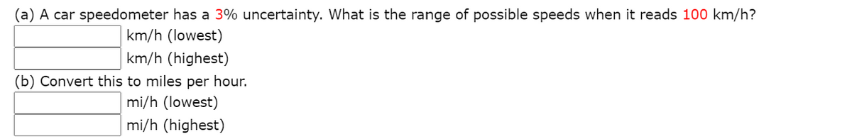(a) A car speedometer has a 3% uncertainty. What is the range of possible speeds when it reads 100 km/h?
km/h (lowest)
km/h (highest)
(b) Convert this to miles per hour.
mi/h (lowest)
mi/h (highest)

