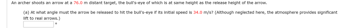 An archer shoots an arrow at a 76.0 m distant target, the bull's-eye of which is at same height as the release height of the arrow.
(a) At what angle must the arrow be released to hit the bull's-eye if its initial speed is 34.0 m/s? (Although neglected here, the atmosphere provides significant
lift to real arrows.)
