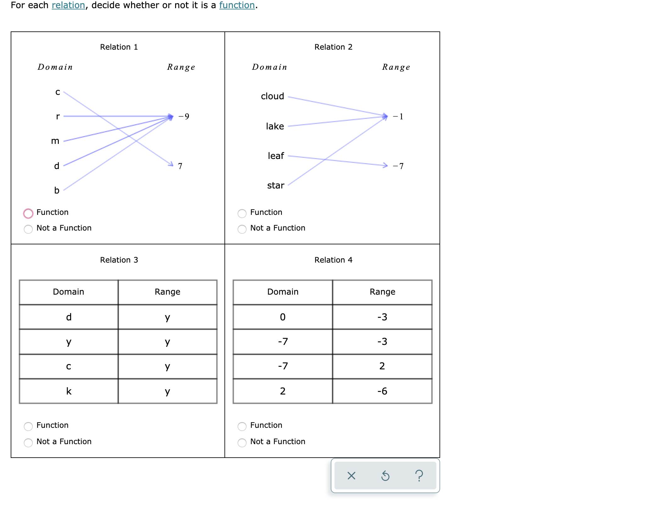 For each relation, decide whether or not it is a function.
Relation 1
Relation 2
Range
Range
Domain
Domain
cloud
-1
-9
r
lake
leaf
7
-7
star
b
Function
Function
Not a Function
Not a Function
Relation 3
Relation 4
Range
Domain
Domain
Range
0
-3
y
-3
-7
y
У
2
-7
C
y
k
2
-6
y
Function
Function
Not a Function
Not a Function
?
U
E
O O
