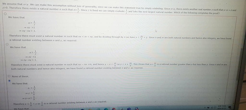 We assume that x<y. We can make this assumption without loss of generality, since we can make this statement true by simply relabeling. Since x<y, there exists another real number z such that y-x = z and
z>0. Therefore there exists a natural number n such that n>1 Since z is fixed we can simply evaluate 1 and take the next largest natural number. Which of the following completes the proof?
We have that
n>1
= nz >1
a ny-nx> 1.
Therefore there must exist a natural number m such that nx < m < ny, and by dividing through by n we have x
m <y. Sincen and m are both natural numbers and hence also integers, we have found
a rational number existing between x and y, as required.
We have that
n>
» nz <1
→ ny-nx < 1
Therefore there must exist a natural numberm such that ny - nx <m, and hence y - x < so y <x + . This shows that x+ is a rational number greater than x but less than y. Since n and m are
both natural numbers and hence also Integers, we have found a rational number existing between x and y, as required.
O None of these.
We have that
- y-x> n
Therefore x <<y so is a rational number existing between x and y as required.
90 1155
We have that
