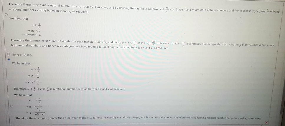 Therefore there must exist a natural number m such that nx < m< ny, and by dividing through by n we have x< m <y. Since n and m are both natural numbers and hence also integers, we have found
a rational number existing between x and y, as required.
We have that
n>1
= nz <1
= ny-nx < 1
Therefore there must exist a natural number m such that ny - nx <m, and hence y-x< m so y <x+ m, This shows that x+ m is a rational number greater than x but less than y. Since n and m are
both natural numbers and hence also integers, we have found a rational number existing between x and y, as required.
O None of these.
We have that
Therefore x <1<y so 1 is a rational number existing between x and y as required.
We have that
y-x
n(y-x)
Therefore there is a gap greater than 1 between y and x so it must necessarily contain an integer, which is a rational number. Therefore we have found a rational number between x and y, as required.
