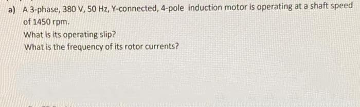 a) A 3-phase, 380 V, 50 Hz, Y-connected, 4-pole induction motor is operating at a shaft speed
of 1450 rpm.
What is its operating slip?
What is the frequency of its rotor currents?
