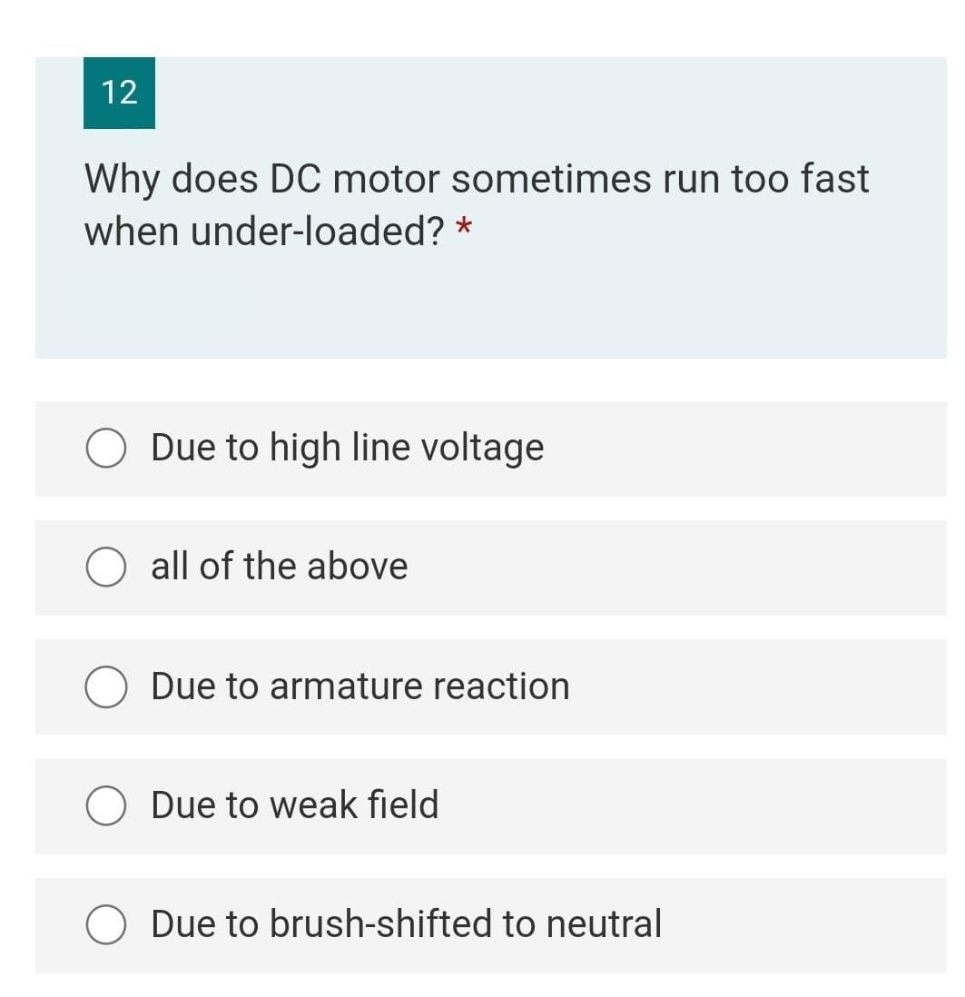 12
Why does DC motor sometimes run too fast
when under-loaded? *
Due to high line voltage
O all of the above
Due to armature reaction
O Due to weak field
Due to brush-shifted to neutral
