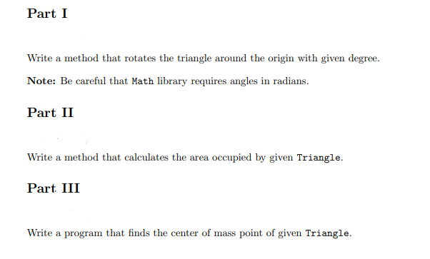 Part I
Write a method that rotates the triangle around the origin with given degree.
Note: Be careful that Math library requires angles in radians.
Part II
Write a method that calculates the area occupied by given Triangle.
Part III
Write a program that finds the center of mass point of given Triangle.
